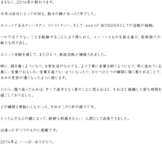 まもなく、2014年が終わります。今年は自分にとって大切な、数々の縁があった1年でした。ユニットであるナンバタタン、コトリトナンバ、そして、xxx of WONDERとしての活動が始動。ソロではできないことを経験することにより得られた、メンバーとものを創る喜び、芸術面での新たな引き出し。ユニット活動を通じて、またひとつ、南波志帆が補強されました。特に、詞を書くようになり、日常生活のなかでも、より丁寧に言葉を紡ぐようになり、耳に流れてくる美しい言葉やおもしろい言葉を逃さないようになったり、ひとつひとつの瞬間に強く惹かれることで、日々の色彩が濃くなったように感じます。だから、振り返ってみれば、すべて途方もなく昔のことに思えるほど、それほど凝縮した密な時間を過ごしておりました。どの瞬間も無駄にしなかった、それがこの1年の誇りです。たくさんの人との縁によって、新鮮な刺激をもらい、人間として成長できました。出逢ったすべてのものに感謝です。2014年よ、いっぱいありがとう。