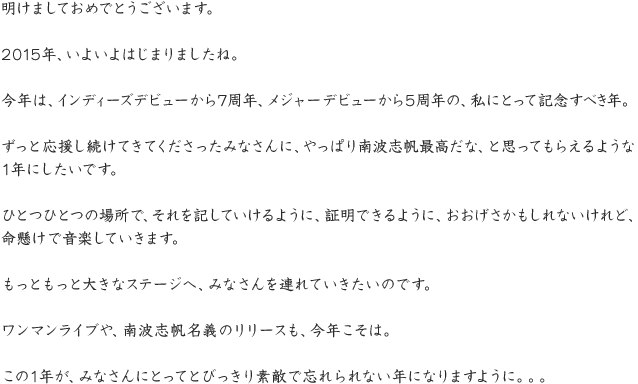 明けましておめでとうございます。2015年、いよいよはじまりましたね。今年は、インディーズデビューから7周年、メジャーデビューから5周年の、私にとって記念すべき年。ずっと応援し続けてきてくださったみなさんに、やっぱり南波志帆最高だな、と思ってもらえるような1年にしたいです。ひとつひとつの場所で、それを記していけるように、証明できるように、おおげさかもしれないけれど、命懸けで音楽していきます。もっともっと大きなステージへ、みなさんを連れていきたいのです。ワンマンライブや、南波志帆名義のリリースも、今年こそは。この1年が、みなさんにとってとびっきり素敵で忘れられない年になりますように。。。